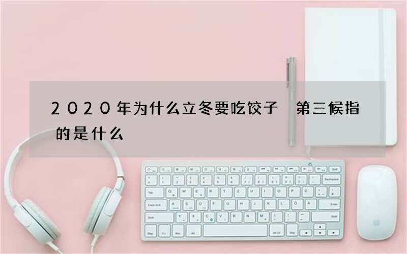 2020年为什么立冬要吃饺子 第三候指的是什么